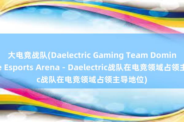 大电竞战队(Daelectric Gaming Team Dominates the Esports Arena - Daelectric战队在电竞领域占领主导地位)