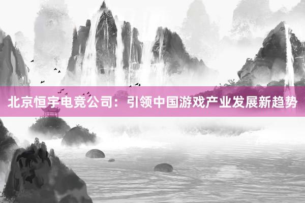 北京恒宇电竞公司：引领中国游戏产业发展新趋势